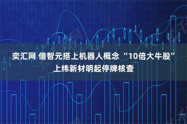 奕汇网 借智元搭上机器人概念 “10倍大牛股”上纬新材明起停牌核查