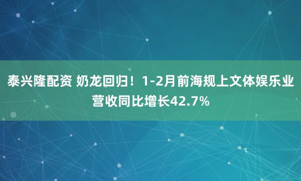 泰兴隆配资 奶龙回归！1-2月前海规上文体娱乐业营收同比增长42.7%