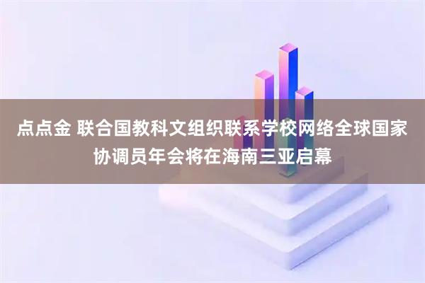点点金 联合国教科文组织联系学校网络全球国家协调员年会将在海南三亚启幕
