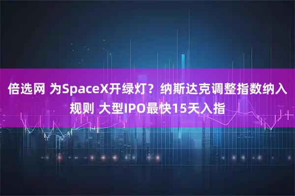 倍选网 为SpaceX开绿灯？纳斯达克调整指数纳入规则 大型IPO最快15天入指