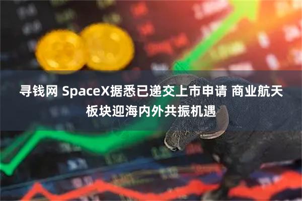 寻钱网 SpaceX据悉已递交上市申请 商业航天板块迎海内外共振机遇