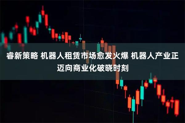 睿新策略 机器人租赁市场愈发火爆 机器人产业正迈向商业化破晓时刻