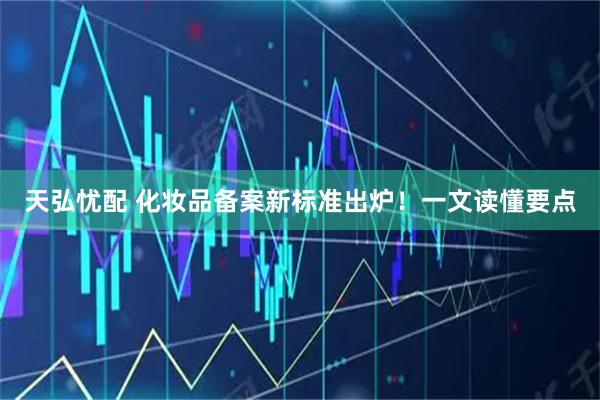 天弘忧配 化妆品备案新标准出炉!一文读懂要点