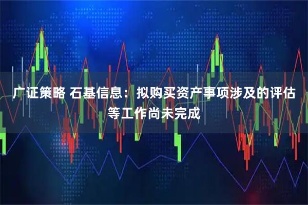广证策略 石基信息：拟购买资产事项涉及的评估等工作尚未完成