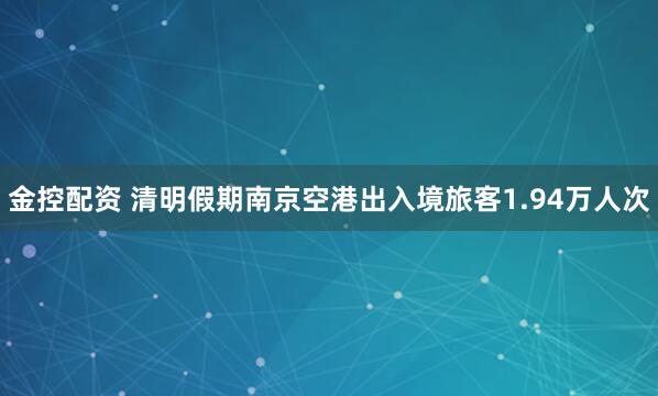 金控配资 清明假期南京空港出入境旅客1.94万人次