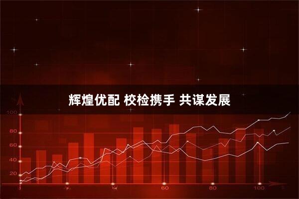 辉煌优配 校检携手 共谋发展