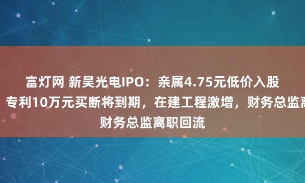 富灯网 新吴光电IPO:亲属4.75元低价入股遭问询,专利10万元买断将到期,在建工程激增,财务总监离职回流