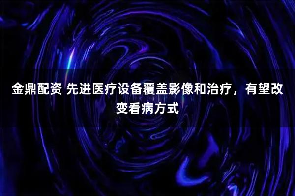 金鼎配资 先进医疗设备覆盖影像和治疗，有望改变看病方式