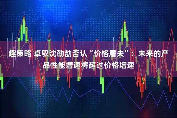 趣策略 卓驭沈劭劼否认“价格屠夫”：未来的产品性能增速将超过价格增速