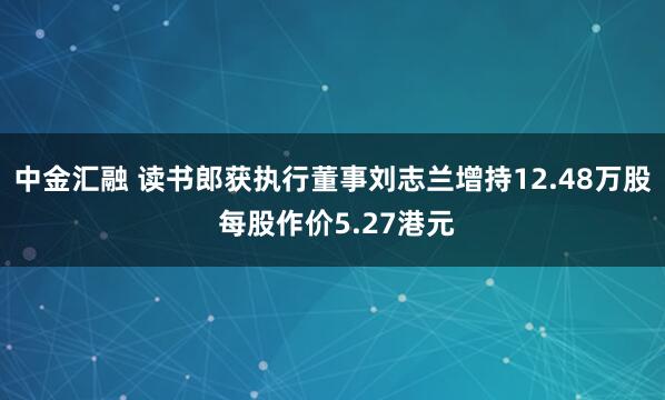 中金汇融 读书郎获执行董事刘志兰增持12.48万股 每股作价5.27港元