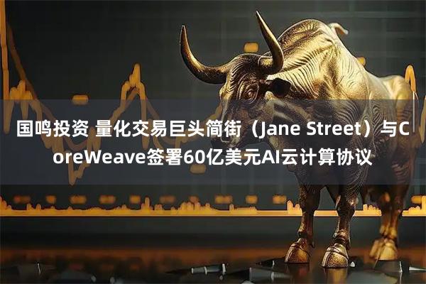 国鸣投资 量化交易巨头简街（Jane Street）与CoreWeave签署60亿美元AI云计算协议